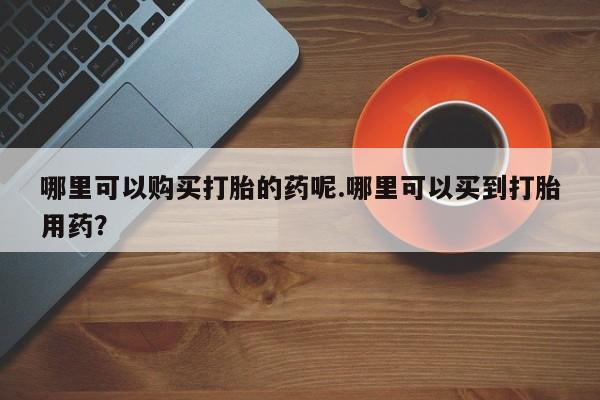 私人诊所开的打胎药哪里可以购买打胎的药呢.哪里可以买到打胎用药？