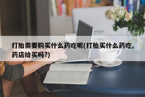 私人诊所开的打胎药打胎需要购买什么药吃呢(打胎买什么药吃,药店给买吗?)